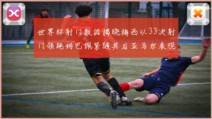 世界杯射门数据揭晓梅西以33次射门领跑姆巴佩紧随其后亚马尔表现不俗