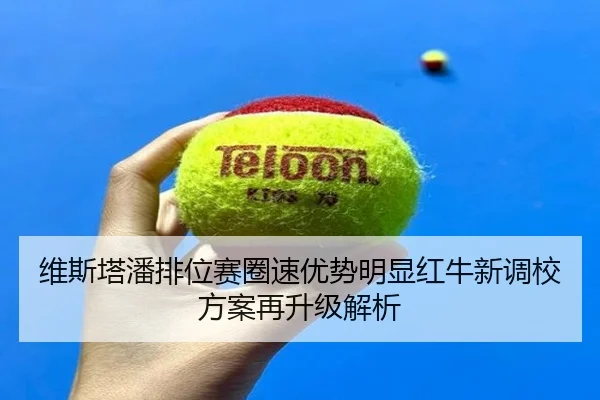 维斯塔潘排位赛圈速优势明显红牛新调校方案再升级解析